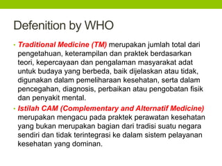Defenition by WHO 
• Traditional Medicine (TM) merupakan jumlah total dari 
pengetahuan, keterampilan dan praktek berdasarkan 
teori, kepercayaan dan pengalaman masyarakat adat 
untuk budaya yang berbeda, baik dijelaskan atau tidak, 
digunakan dalam pemeliharaan kesehatan, serta dalam 
pencegahan, diagnosis, perbaikan atau pengobatan fisik 
dan penyakit mental. 
• Istilah CAM (Complementary and Alternatif Medicine) 
merupakan mengacu pada praktek perawatan kesehatan 
yang bukan merupakan bagian dari tradisi suatu negara 
sendiri dan tidak terintegrasi ke dalam sistem pelayanan 
kesehatan yang dominan. 
 