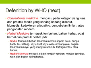 Defenition by WHO (next) 
• Conventional medicine mengacu pada kategori yang luas 
dari praktek medis yang kadang-kadang disebut, 
biomedis, kedokteran allopathic, pengobatan ilmiah, atau 
pengobatan modern 
• Herbal Medicine termasuk tumbuhan, bahan herbal, obat 
herbal dan produk herbal jadi: 
• Herbs termasuk bahan tanaman mentah seperti daun, bunga, 
buah, biji, batang, kayu, kulit kayu, akar, rimpang atau bagian 
tanaman lainnya, yang mungkin seluruh, terfragmentasi atau 
bubuk. 
• Herbal Materials meliputi, selain rempah-rempah, minyak esensial, 
resin dan bubuk kering herbal. 
 