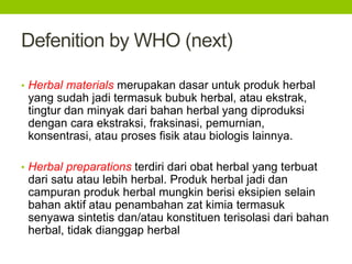 Defenition by WHO (next) 
• Herbal materials merupakan dasar untuk produk herbal 
yang sudah jadi termasuk bubuk herbal, atau ekstrak, 
tingtur dan minyak dari bahan herbal yang diproduksi 
dengan cara ekstraksi, fraksinasi, pemurnian, 
konsentrasi, atau proses fisik atau biologis lainnya. 
• Herbal preparations terdiri dari obat herbal yang terbuat 
dari satu atau lebih herbal. Produk herbal jadi dan 
campuran produk herbal mungkin berisi eksipien selain 
bahan aktif atau penambahan zat kimia termasuk 
senyawa sintetis dan/atau konstituen terisolasi dari bahan 
herbal, tidak dianggap herbal 
 