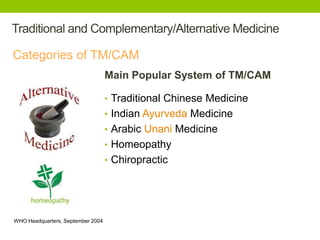 Traditional and Complementary/Alternative Medicine 
Categories of TM/CAM 
WHO Headquarters, September 2004 
6 
Main Popular System of TM/CAM 
• Traditional Chinese Medicine 
• Indian Ayurveda Medicine 
• Arabic Unani Medicine 
• Homeopathy 
• Chiropractic 
 