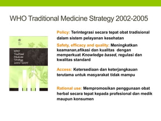 WHO Traditional Medicine Strategy 2002-2005 
Policy: Terintegrasi secara tepat obat tradisional 
dalam sistem pelayanan kesehatan 
Safety, efficacy and quality: Meningkatkan 
keamanan,efikasi dan kualitas dengan 
memperkuat Knowledge based, regulasi dan 
kwalitas standard 
Access: Ketersediaan dan keterjangkauan 
terutama untuk masyarakat tidak mampu 
Rational use: Mempromosikan penggunaan obat 
herbal secara tepat kepada profesional dan medik 
maupun konsumen 
 