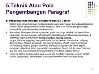 10 
5.Teknik Atau Pola 
Pengembangan Paragraf 
B. Pengembangan Paragraf dengan Pemberian Contoh 
Dalam jenis pengembangan ini dikemukakan suatu pernyataan, kemudian disebutkan 
rincian-rincian berupa contoh-contoh kongkret. Berikut ini contoh pengembangan 
paragraf dengan memberikan contoh-contoh: 
 Kesalahan dalam penulisan karya ilmiah, pada umumnya terletak pada pemilihan 
kata (diksi) dan penyusunan kalimat efektif. Kesalahan pemilihan kata yang tepat, di 
antaranya digunakannya kata sering, mungkin, kadang-kadang, 
sangat, danmemang yang mengarah pada ketidakyakinan penulis akan hal yang 
dikemukakan. Adapun kesalahan penyusunan kalimat efektif, misalnya menulis 
kalimat yang panjang yang di dalamnya terdapat kata yang tidak perlu, seperti 
penulisan kata dapat, telah, dan adalah pada kalimat Dalam bab ini dapat dituliskan 
dua hal yang telah menjadi temuan penelitian ini adalah sebagai berikut. 
 Untuk itu dalam menggunakan cara ini, penulis hendaknya pandai memilih contoh-contoh 
yang umum, representatif, dan dapat mewakili keadaan sebenarnya. 
 