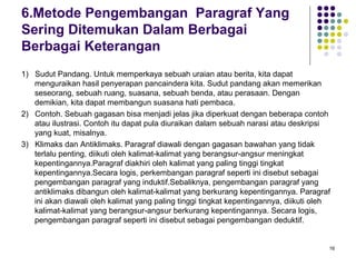 16 
6.Metode Pengembangan Paragraf Yang 
Sering Ditemukan Dalam Berbagai 
Berbagai Keterangan 
1) Sudut Pandang. Untuk memperkaya sebuah uraian atau berita, kita dapat 
menguraikan hasil penyerapan pancaindera kita. Sudut pandang akan memerikan 
seseorang, sebuah ruang, suasana, sebuah benda, atau perasaan. Dengan 
demikian, kita dapat membangun suasana hati pembaca. 
2) Contoh. Sebuah gagasan bisa menjadi jelas jika diperkuat dengan beberapa contoh 
atau ilustrasi. Contoh itu dapat pula diuraikan dalam sebuah narasi atau deskripsi 
yang kuat, misalnya. 
3) Klimaks dan Antiklimaks. Paragraf diawali dengan gagasan bawahan yang tidak 
terlalu penting, diikuti oleh kalimat-kalimat yang berangsur-angsur meningkat 
kepentingannya.Paragraf diakhiri oleh kalimat yang paling tinggi tingkat 
kepentingannya.Secara logis, perkembangan paragraf seperti ini disebut sebagai 
pengembangan paragraf yang induktif.Sebaliknya, pengembangan paragraf yang 
antiklimaks dibangun oleh kalimat-kalimat yang berkurang kepentingannya. Paragraf 
ini akan diawali oleh kalimat yang paling tinggi tingkat kepentingannya, diikuti oleh 
kalimat-kalimat yang berangsur-angsur berkurang kepentingannya. Secara logis, 
pengembangan paragraf seperti ini disebut sebagai pengembangan deduktif. 
 