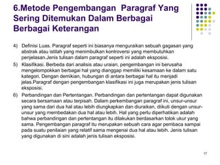 17 
6.Metode Pengembangan Paragraf Yang 
Sering Ditemukan Dalam Berbagai 
Berbagai Keterangan 
4) Definisi Luas. Paragraf seperti ini biasanya menguraikan sebuah gagasan yang 
abstrak atau istilah yang menimbulkan kontroversi yang membutuhkan 
penjelasan.Jenis tulisan dalam paragraf seperti ini adalah eksposisi. 
5) Klasifikasi. Berbeda dari analisis atau uraian, pengembangan ini berusaha 
mengelompokkan berbagai hal yang dianggap memiliki kesamaan ke dalam satu 
kategori. Dengan demikian, hubungan di antara berbagai hal itu menjadi 
jelas.Paragraf dengan pengembangan klasifikasi ini juga merupakan jenis tulisan 
eksposisi. 
6) Perbandingan dan Pertentangan. Perbandingan dan pertentangan dapat digunakan 
secara bersamaan atau terpisah. Dalam perkembangan paragraf ini, unsur-unsur 
yang sama dari dua hal atau lebih diungkapkan dan diuraikan, diikuti dengan unsur-unsur 
yang membedakan dua hal atau lebih. Hal yang perlu diperhatikan adalah 
bahwa perbandingan dan pertentangan itu dilakukan berdasarkan tolok ukur yang 
sama. Pengembangan paragraf itu merupakan sebuah cara agar pembaca sampai 
pada suatu penilaian yang relatif sama mengenai dua hal atau lebih. Jenis tulisan 
yang digunakan di sini adalah jenis tulisan eksposisi. 
 