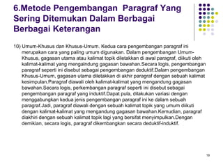19 
6.Metode Pengembangan Paragraf Yang 
Sering Ditemukan Dalam Berbagai 
Berbagai Keterangan 
10) Umum-Khusus dan Khusus-Umum. Kedua cara pengembangan paragraf ini 
merupakan cara yang paling umum digunakan. Dalam pengembangan Umum- 
Khusus, gagasan utama atau kalimat topik diletakkan di awal paragraf, diikuti oleh 
kalimat-kalimat yang mengalndung gagasan bawahan.Secara logis, pengembangan 
paragraf seperti ini disebut sebagai pengembangan deduktif.Dalam pengembangan 
Khusus-Umum, gagasan utama diletakkan di akhir paragraf dengan sebuah kalimat 
kesimpulan.Paragraf diawali oleh kalimat-kalimat yang mengandung gagasan 
bawahan.Secara logis, perkembangan paragraf seperti ini disebut sebagai 
pengembangan paragraf yang induktif.Dapat pula, dilakukan variasi dengan 
menggabungkan kedua jenis pengembangan paragraf ini ke dalam sebuah 
paragraf.Jadi, paragraf diawali dengan sebuah kalimat topik yang umum diikuti 
dengan kalimat-kalimat yang mengandung gagasan bawahan.Kemudian, paragraf 
diakhiri dengan sebuah kalimat topik lagi yang bersifat menyimpulkan.Dengan 
demikian, secara logis, paragraf dikembangkan secara deduktif-induktif. 
 