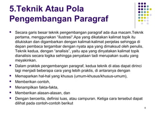 8 
5.Teknik Atau Pola 
Pengembangan Paragraf 
 Secara garis besar teknik pengembangan paragraf ada dua macam.Teknik 
pertama, menggunakan “ilustrasi“.Apa yang dikatakan kalimat topik itu 
dilukiskan dan digambarkan dengan kalimat-kalimat penjelas sehingga di 
depan pembaca tergambar dengan nyata apa yang dimaksud oleh penulis. 
Teknik kedua, dengan “analisis”, yaitu apa yang dinyatakan kalimat topik 
dianalisis secara logika sehingga penyataan tadi merupakan suatu yang 
meyakinkan. 
 Dalam praktek pengembangan paragraf, kedua teknik di atas dapat dirinci 
lagi menjadi beberapa cara yang lebih praktis, di antaranya dengan 
 Memaparkan hal-hal yang khusus (umum-khusus/khusus-umum), 
 Memberikan contoh, 
 Menampilkan fakta-fakta, 
 Memberikan alasan-alasan, dan 
 Dengan bercerita, definisi luas, atau campuran. Ketiga cara tersebut dapat 
dilihat pada contoh-contoh berikut 
 