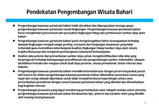 Pendekatan Pengembangan Wisata Bahari 
 Pengembangan kawasan pariwisata bahari lebih diarahkan dan dipergunakan menuju upaya 
pengembangan kawasan pariwisata ramah lingkungan. Pengembangan kawasan pariwisata bahari 
harus menghindari pencemaran dan perusakan lingkungan hidup dan pemborosan sumber daya alam 
bahari. 
 Pengembangan kawasan pariwisata bahari perlu mengetengahkan faktor kewaspadaan terhadap 
dampak lingkungan menjadi sangat penting, terutama dari kunjungan wisatawan yang tidak 
terkendali guna memelihara keberlanjutan kualitas lingkungan hidup/sumber daya alam wisata 
tropika khususnya dan menjamin pembangunan (ekonomi) berkelanjutan. 
 Analisis data potensi dan pemanfaatan sumber daya untuk mengidentifikasikan nilai-nilai yang 
berpengaruh terhadap kelangsungan pemeliharaan dan pengembangan sumber stakeholder cakupan 
identifikasi tersedia dan maupun untuk budi daya perairan, wisata pemukiman, bisnis rekreasi atau 
industri. 
 Pengembangan kawasan pariwisata bahari memiliki keterkaitan luas dengan peran masyarakat pesisir, 
oleh karena itu dalam pengembangan kawasan pariwisata bahari dibutuhkan penentuan zonasi yang 
tepat dari setiap wilayah diperlukan untuk tidak menjadi benturan kepentingan antara zona 
pertumbuhan pemukiman dengan zonasi kawasan pariwisata bahari yang dikelola dan dimanfaatkan 
bagi kegiatan rekreasi. 
 Pengembangan prasarana yang dapat mendorong pertumbuhan antar wilayah melalui sistem prioritas 
pengembangan kawasan pariwisata bahari berdasarkan tipe, potensi dan karakter alam yang dimiliki 
oleh masing-masing kawasan. 
10 
 