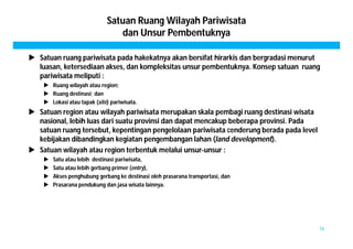 Satuan Ruang Wilayah Pariwisata 
dan Unsur Pembentuknya 
 Satuan ruang pariwisata pada hakekatnya akan bersifat hirarkis dan bergradasi menurut 
luasan, ketersediaan akses, dan kompleksitas unsur pembentuknya. Konsep satuan ruang 
pariwisata meliputi : 
 Ruang wilayah atau region; 
 Ruang destinasi; dan 
 Lokasi atau tapak (site) pariwisata. 
 Satuan region atau wilayah pariwisata merupakan skala pembagi ruang destinasi wisata 
nasional, lebih luas dari suatu provinsi dan dapat mencakup beberapa provinsi. Pada 
satuan ruang tersebut, kepentingan pengelolaan pariwisata cenderung berada pada level 
kebijakan dibandingkan kegiatan pengembangan lahan (land development). 
 Satuan wilayah atau region terbentuk melalui unsur-unsur : 
 Satu atau lebih destinasi pariwisata, 
 Satu atau lebih gerbang primer (entry), 
 Akses penghubung gerbang ke destinasi oleh prasarana transportasi, dan 
 Prasarana pendukung dan jasa wisata lainnya. 
16 
 