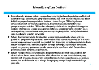 Satuan Ruang Zona Destinasi 
 Dalam konteks Nasional, satuan ruang wilayah membagi wilayah kepariwisataan Nasional 
dalam beberapa satuan ruang yang terdiri dari satu atau lebih wilayah Provinsi atau dalam 
kebijakan pengembangan pariwisata Nasional relevan dengan DPN sebagaimana 
dimaksudkan oleh perwilayahan pariwisata. Dalam kebijakan nasional tersebut 
persyaratan pembentukan DPN adalah adanya daya tarik wisata yang bersifat unggulan; 
gerbang internasional sebagai akses primer; kota-kota sebagai gerbang sekunder; akses 
antara gerbang primer dan sekunder; serta adanya lingkungan fisik, sosial, dan ekonomi 
yang mendukung kegiatan pariwisata. 
 Satuan destinasi pariwisata dimaksudkan sebagai bagian dari suatu satuan wilayah 
pariwisata yang mencakup satu atau lebih obyek dan atraksi wisata; dilengkapi prasarana 
dan sarana penunjang, kelompok masyarakat, dan lingkungan pendukung pariwisata. Pada 
satuan ruang tersebut, dibutuhkan peran berbagai pemangku kepentingan pariwisata, 
seperti pengembang, perencana, pelaku usaha wisata, dan Pemerintah Daerah dalam 
perencanaan dan pengelolaan pariwisata. 
 Satuan ruang destinasi pariwisata yang direpresentasikan oleh keberadaan obyek dan 
atraksi wisata dalam suatu cluster atau lebih; akses atau koridor sirkulasi utama yang 
diwakili oleh prasarana transportasi; komunitas yang menyelenggarakan jasa, pelayanan, 
sarana, dan atraksi wisata; serta adanya linkages yang menghubungkan seluruh fungsi 
yang ada. 19 
 