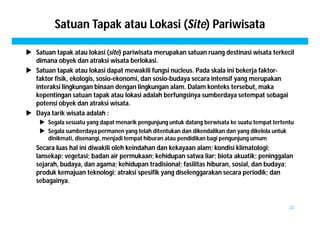 Satuan Tapak atau Lokasi (Site) Pariwisata 
 Satuan tapak atau lokasi (site) pariwisata merupakan satuan ruang destinasi wisata terkecil 
dimana obyek dan atraksi wisata berlokasi. 
 Satuan tapak atau lokasi dapat mewakili fungsi nucleus. Pada skala ini bekerja faktor-faktor 
fisik, ekologis, sosio-ekonomi, dan sosio-budaya secara intensif yang merupakan 
interaksi lingkungan binaan dengan lingkungan alam. Dalam konteks tersebut, maka 
kepentingan satuan tapak atau lokasi adalah berfungsinya sumberdaya setempat sebagai 
potensi obyek dan atraksi wisata. 
 Daya tarik wisata adalah : 
 Segala sesuatu yang dapat menarik pengunjung untuk datang berwisata ke suatu tempat tertentu 
 Segala sumberdaya permanen yang telah ditentukan dan dikendalikan dan yang dikelola untuk 
dinikmati, disenangi, menjadi tempat hiburan atau pendidikan bagi pengunjung umum 
Secara luas hal ini diwakili oleh keindahan dan kekayaan alam; kondisi klimatologi; 
lansekap; vegetasi; badan air permukaan; kehidupan satwa liar; biota akuatik; peninggalan 
sejarah, budaya, dan agama; kehidupan tradisional; fasilitas hiburan, sosial, dan budaya; 
produk kemajuan teknologi; atraksi spesifik yang diselenggarakan secara periodik; dan 
sebagainya. 
22 
 