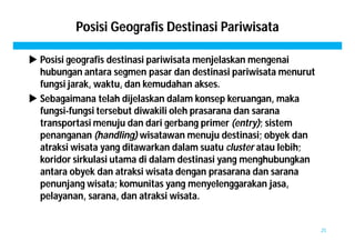 Posisi Geografis Destinasi Pariwisata 
 Posisi geografis destinasi pariwisata menjelaskan mengenai 
hubungan antara segmen pasar dan destinasi pariwisata menurut 
fungsi jarak, waktu, dan kemudahan akses. 
 Sebagaimana telah dijelaskan dalam konsep keruangan, maka 
fungsi-fungsi tersebut diwakili oleh prasarana dan sarana 
transportasi menuju dan dari gerbang primer (entry); sistem 
penanganan (handling) wisatawan menuju destinasi; obyek dan 
atraksi wisata yang ditawarkan dalam suatu cluster atau lebih; 
koridor sirkulasi utama di dalam destinasi yang menghubungkan 
antara obyek dan atraksi wisata dengan prasarana dan sarana 
penunjang wisata; komunitas yang menyelenggarakan jasa, 
pelayanan, sarana, dan atraksi wisata. 
25 
 