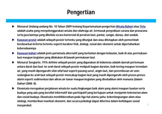 Pengertian 
 Menurut Undang-undang No. 10 Tahun 2009 tentang Kepariwisataan pengertian Wisata Bahari atau Tirta 
adalah usaha yang menyelenggarakan wisata dan olahraga air, termasuk penyediaan sarana dan prasarana 
serta jasa lainnya yang dikelola secara komersial di perairan laut, pantai, sungai, danau, dan waduk. 
 Kawasan pesisir adalah wilayah pesisir tertentu yang ditunjuk dan atau ditetapkan oleh pemerintah 
berdasarkan kriteria tertentu seperti karakter fisik, biologi, sosial dan ekonomi untuk dipertahankan 
keberadaannya. 
 Kawasan bahari adalah jenis pariwisata alternatif yang berkaitan dengan kelautan, baik di atas permukaan 
laut maupun kegiatan yang dilakukan di bawah permukaan laut. 
 Menurut Soegiarto, 1976 definisi wilayah pesisir yang digunakan di Indonesia adalah daerah pertemuan 
antara darat dan laut; ke arah darat wilayah pesisir meliputi bagian daratan, baik kering maupun terendam 
air, yang masih dipengaruhi sifat-sifat laut seperti pasang surut, angin laut, dan perembesan air asin; 
sedangkan ke arah laut wilayah pesisir mencakup bagian laut yang masih dipengaruhi oleh proses-proses 
alami seperti sedimentasi dan aliran air tawar maupun kegiatan yang disebabkan oleh manusia (dalam 
Dahuri 2008: 8). 
 Ekowisata merupakan perjalanan wisata ke suatu lingkungan baik alam yang alami maupun buatan serta 
budaya yang ada yang bersifat informatif dan partisipatif yang bertujuan untuk menjamin kelestarian alam 
dan sosial-budaya. Ekowisata menitikberatkan pada tiga hal utama yaitu; keberlangsungan alam atau 
ekologi, memberikan manfaat ekonomi, dan secara psikologi dapat diterima dalam kehidupan sosial 
masyarakat. 3 
 