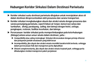 Hubungan Koridor Sirkulasi Dalam Destinasi Pariwisata 
 Koridor sirkulasi suatu destinasi pariwisata ditujukan untuk menciptakan akses di 
dalam destinasi direpresentasikan oleh prasarana dan sarana transportasi. 
 Koridor sirkulasi menghubungkan obuek dan atraksi wisata dengan prasarana dan 
sarana penunjang pariwisata, seperti lokasi air terjun, konservasi satwa dan 
tumbuhan, diving, paralayang, sailing, dan lainnya dengan hotel, cottage, 
penginapan, restoran, fasilitas kesehatan, dan lainnya. 
 Perencanaan koridor sirkulasi perlu mempertimbangkan pola keterhubungan 
(linkage) antara unsur-unsur wisata dalam destinasi, yaitu : 
 Compatibility atau saling melengkapi. Sirkulasi direncanakan dengan prinsip efisiensi 
dan pelayanan jumlah wisatawan yang lebih besar 
 Incompatibility, jika obyek dan atraksi wisata memiliki karakteristik berbeda, sehingga 
dalam perencanaan fisik dan manajemen perlu dipisahkan 
 Distant complementarity, jika obyek dan atraksi wisata terpisah jauh, sehingga perlu 
dihubungkan melalui manajemen paket perjalanan 
31 
 