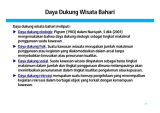 Daya Dukung Wisata Bahari 
Daya dukung wisata bahari meliputi : 
 Daya dukung ekologis; Pigram (1983) dalam Nurisyah, S dkk (2001) 
mengemukakan bahwa daya dukung ekologis sebagai tingkat maksimal 
penggunaan suatu kawasan. 
 Daya dukung fisik. Suatu kawasan wiasata merupakan jumlah maksimum 
penggunaan atau kegiatan yang diakomodasikan dalam areal tanpa 
menyebabkan kerusakan atau penurunan kualitas. 
 Daya dukung sosial. Suatu kawasan wisata dinyatakan sebagai batas tingkat 
maksimum dalam jumlah dan tingkat penggunaan dimana melampauinya akan 
menimbulkan penurunanan dalam tingkat kualitas pengalaman atau kepuasan. 
 Daya dukung rekreasi merupakan suatu konsep pengelolaan yang menempatkan 
kegiatan rekreasi dalam berbagai objek yang terkait dengan kemampuan 
kawasan. 
36 
 
