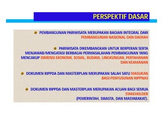 PERSPEKTIF DASAR 
PEMBANGUNAN PARIWISATA MERUPAKAN BAGIAN INTEGRAL DARI 
PEMBANGUNAN NASIONAL DAN DAERAH 
PARIWISATA DIKEMBANGKAN UNTUK BERPERAN SERTA 
MENJAWAB/MENGATASI BERBAGAI PERMASALAHAN PEMBANGUNAN YANG 
MENCAKUP DIMENSI EKONOMI, SOSIAL, BUDAYA, LINGKUNGAN, PERTAHANAN 
DAN KEAMANAN 
DOKUMEN RIPPDA DAN MASTERPLAN MERUPAKAN SALAH SATU MASUKAN 
BAGI PENYUSUNAN RIPPNAS 
DOKUMEN RIPPDA DAN MASTERPLAN MERUPAKAN ACUAN BAGI SEMUA 
STAKEHOLDER 
(PEMERINTAH, SWASTA, DAN MASYARAKAT). 
 