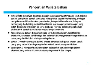 Pengertian Wisata Bahari 
 Jenis wisata ini banyak dikaitkan dengan olahraga air (water sport), lebih-lebih di 
danau, bengawan, pantai, teluk atau lepas pantai seperti memancing, berlayar, 
menyelam sambil melakukan pemotretan, kompetisi berselancar, balapan 
mendayung, berkeliling melihat-lihat taman laut dengan pemandangan yang 
indah dibawah permukaan air serta berbagai rekreasi perairan yang banyak 
dilakukan di daerah-daerah atau negara-negara maritim. 
 Konsep wisata bahari didasarkan pada view, keunikan alam, karakteristik 
ekosistem, kekhasan seni budaya dan karaktersitik masyarakat sebagai kekuatan 
dasar yang dimiliki oleh masing-masing daerah. 
 Wheat (1994) berpendapat bahwa wisata bahari adalah pasar khusus untuk 
orang yang sadar akan lingkungan dan tertarik untuk mengamati alam. 
 Steele (1993) menggambarkan kegiatan ecotourism bahari sebagai proses 
ekonomi yang memasarkan ekosistem yang menarik dan langka. 
4 
 