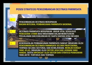 POSISI STRATEGIS PENGEMBANGAN DESTINASI PARIWISATA 
1 . 
PENGEMBANGAN DESTINASI MERUPAKAN 
BAGIAN INTEGRAL PEMBANGUNAN PARIWISATA NASIONAL 
DESTINASI PARIWISATA MERUPAKAN UNSUR VITAL SEKALIGUS 
PENGGERAK UTAMA BAGI WISATAWAN DALAM MEMUTUSKAN 
PERJALANAN DAN KUNJUNGAN KE SUATU DAERAH ATAU NEGARA 
2 . 
KEBERHASILAN PEMBANGUNAN PARIWISATA SANGAT DIDUKUNG OLEH 
PENGEMBANGAN DESTINASI PARIWISATA SECARA PROFESIONAL, 
TERPADU SECARA SEKTORAL DAN KEWILAYAHAN, MEMILIKI KONSEP 
YANG JELAS, DIDUKUNG OLEH SISTEM JASA DAN LAYANAN YANG 
HANDAL SERTA DIPERKUAT OLEH SISTEM DAN STRATEGI PEMASARAN 
YANG AKTIF, TERFOKUS DAN TERPADU. 
3 . 
 