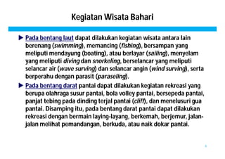 Kegiatan Wisata Bahari 
 Pada bentang laut dapat dilakukan kegiatan wisata antara lain 
berenang (swimming), memancing (fishing), bersampan yang 
meliputi mendayung (boating), atau berlayar (sailing), menyelam 
yang meliputi diving dan snorkeling, berselancar yang meliputi 
selancar air (wave surving) dan selancar angin (wind surving), serta 
berperahu dengan parasit (paraseling). 
 Pada bentang darat pantai dapat dilakukan kegiatan rekreasi yang 
berupa olahraga susur pantai, bola volley pantai, bersepeda pantai, 
panjat tebing pada dinding terjal pantai (cliff), dan menelusuri gua 
pantai. Disamping itu, pada bentang darat pantai dapat dilakukan 
rekreasi dengan bermain laying-layang, berkemah, berjemur, jalan-jalan 
melihat pemandangan, berkuda, atau naik dokar pantai. 
6 
 