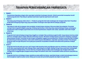TAHAPAN PERKEMBANGAN PARIWISATA 
1. TAHAP I 
Kepariwisataan dipandang sebagai sektor yang dapat memberikan keuntungan ekonomis. Untuk itu pemerintah menawarkan insentif 
kepada pengusaha hotel. Pada tahap ini spekulasi tanah belum terjadi dan upah buruh masih murah. 
2. TAHAP II 
Pada tahap yang berlangsung sekitar antara 5 – 10 tahun ini, pengusaha hotel mulai membangun dan mengoperasikan hotel. Penyediaan 
produk lokal berlangsung dengan harga yang masuk diakal. Keuntungan mulai dapat diterima kalangan pengusaha. 
3. TAHAP III 
Pada tahap ini mulai ada kesenjangan antara penduduk setempat dengan wisatawan, khususnya dalam hal pendapatan. Pemerintah 
setempat mulai mengambil kebijakan yang tegas di bidang kepariwisataan, ketika biaya-biaya yang berhubungan dengan pembangunan 
kepariwisataan mulai meningkat (seperti kebocoran investasi kepariwisataan, kompetisi antar sektor). Spekulator tanah mulai menjadi 
semain kaya. 
4. TAHAP IV 
Pengusaha hotel mulai berhadapan dengan biaya tinggi/terus meningkat. Masa pembebasan pajak berakhir, harga makanan laut dan produk 
lokal terus meningkat. Buruh semakin mahal dan efisiensinya menurun. Wisatawan mendapat layanan yang buruk. Dampaknya, kunjungan 
ulang wisatawan berakhir. Pemerintah bereaksi dengan meningkatkan anggaran pemasaran/promosi. Karyawan asing mulai tidak mendapat 
ijin untuk bekerja di industri perhotelan. Usaha untuk melatih karyawan lokal dilakukan, tetapi tidak sepenuhnya berhasil. Perkembangan 
pariwisata mulai mencapai titik jenuh. Resesi pada pasar pariwisata menyebabkan keuntuhan keberadaansektor pariwisata di wilayah 
tersebut. 
5. TAHAP V 
Pengusaha hotel berada pada masa-masa sulit, dengan terlalu banyaknya hotel yang dibangun pada maa sebelumnya. Hotel baru dibangun 
di atas lahan yang harganya lebih mahal, dibangun dalam wujud bangunan bertingkat, dibangun dengan biaya yang mahal, berdampingan 
dengan bangunan bertingkat lainnya. Investor hotel baru menyadari adanya kesulitan untuk membangun dan mengoperasikan hotel, 
sehingga harus menggandengkan pengoperasiannya dengan international chains hotel, memanfaatkan fasilitas pemasaran yang lebih luas. 
6. TAHAP VI 
Pengusaha hotel harus berhadapan dengan sejumlah persoalan politik dan lainnya, yang timbul dengan semakin berkembangnya kawasan. 
Ada kemungkinan terjadi kerusuhan massal. Adanya perencanaan dari pemerintah yang baik akan dapat mencegah hal ini. 
 