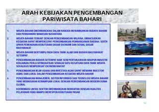 62 
ARAH KEBIJAKAN PENGEMBANGAN 
PARIWISATA BAHARI 
1. WISATA BAHARI DIKEMBANGKAN DALAM RANGKA MENUMBUHKAN BUDAYA BAHARI 
DAN PEMAHAMAN WAWASAN NUSANTARA 
2. WISATA BAHARI TERKAIT DENGAN PENGEMBANGAN WILAYAH, DIMAKSUDKAN 
KEGIATAN DAPAT MEMPERCEPAT PERKEMBANGAN PEMBANGUNAN DAERAH, SERTA 
UPAYA PEMENUHAN KEBUTUHAN DASAR EKONOMI DAN SOSIAL DASAR 
MASYARAKAT 
3. WISATA BAHARI BERTUMPU PADA DAYA TARIK ALAM DAN BUDAYA MASYARAKAT 
SETEMPAT 
4. PENGEMBANGAN BUDAYA SETEMPAT BAIK SENI PERTUNJUKKAN MAUPUN INDUSTRI 
KERJAINAN PERLU DITINGKATKAN SEBAGAI SATU KESATUAN DAYA TARIK WISATA 
SEKALIGUS MEMPERKUAT EKONOMI RAKYAT 
5. PENGEMBANGAN IKLIM USAHA DAN INVESTASI AGAR DAPAT MENARIK INVESTOR 
ASING DAN LOKAL DALAM PENGEMBANGAN KEGIATAN WISATA BAHARI 
6. PENGEMBANGAN MANAJEMEN, SISTEM INFORMASI DAN TEKNOLOGI WISATA BAHARI 
YANG MEMADUKAN KEMAMPUAN LOKAL DENGAN PERKEMBANGAN MODERN DUNIA 
GLOBAL 
7. KOORDINASI LINTAS SEKTOR DIKEMBANGKAN BERKAITAN DENGAN KUALITAS 
PELAYANAN YANG MAMPU MERESPON KEBUTUHAN PASAR 
 