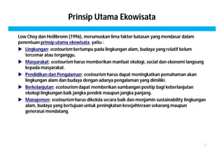 Prinsip Utama Ekowisata 
Low Choy dan Heillbronn (1996), merumuskan lima faktor batasan yang mendasar dalam 
penentuan prinsip utama ekowisata, yaitu : 
 Lingkungan; ecotourism bertumpu pada lingkungan alam, budaya yang relatif belum 
tercemar atau terganggu. 
 Masyarakat; ecotourism harus memberikan manfaat ekologi, social dan ekonomi langsung 
kepada masyarakat. 
 Pendidikan dan Pengalaman; ecotourism harus dapat meningkatkan pemahaman akan 
lingkungan alam dan budaya dengan adanya pengalaman yang dimiliki. 
 Berkelanjutan; ecotourism dapat memberikan sumbangan positip bagi keberlanjutan 
ekologi lingkungan baik jangka pendek maupun jangka panjang. 
 Manajemen; ecotourism harus dikelola secara baik dan menjamin sustainability lingkungan 
alam, budaya yang bertujuan untuk peningkatan kesejahteraan sekarang maupun 
generasai mendatang. 
7 
 