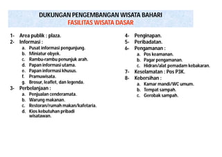 DUKUNGAN PENGEMBANGAN WISATA BAHARI 
FASILITAS WISATA DASAR 
1- Area publik : plaza. 
2- Informasi : 
a. Pusat informasi pengunjung. 
b. Miniatur obyek. 
c. Rambu-rambu penunjuk arah. 
d. Papan informasi utama. 
e. Papan informasi khusus. 
f. Pramuwisata. 
g. Brosur, leaflet, dan legenda. 
3- Perbelanjaan : 
a. Penjualan cenderamata. 
b. Warung makanan. 
c. Restoran/rumah makan/kafetaria. 
d. Kios kebutuhan pribadi 
wisatawan. 
4- Penginapan. 
5- Peribadatan. 
6- Pengamanan : 
a. Pos keamanan. 
b. Pagar pengamanan. 
c. Hidran/alat pemadam kebakaran. 
7- Keselamatan : Pos P3K. 
8- Kebersihan : 
a. Kamar mandi/WC umum. 
b. Tempat sampah. 
c. Gerobak sampah. 
 