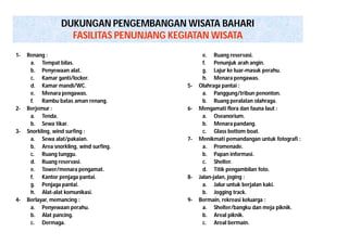 DUKUNGAN PENGEMBANGAN WISATA BAHARI 
FASILITAS PENUNJANG KEGIATAN WISATA 
1- Renang : 
a. Tempat bilas. 
b. Penyewaan alat. 
c. Kamar ganti/locker. 
d. Kamar mandi/WC. 
e. Menara pengawas. 
f. Rambu batas aman renang. 
2- Berjemur : 
a. Tenda. 
b. Sewa tikar. 
3- Snorkling, wind surfing : 
a. Sewa alat/pakaian. 
b. Area snorkling, wind surfing. 
c. Ruang tunggu. 
d. Ruang reservasi. 
e. Tower/menara pengamat. 
f. Kantor penjaga pantai. 
g. Penjaga pantai. 
h. Alat-alat komunikasi. 
4- Berlayar, memancing : 
a. Penyewaan perahu. 
b. Alat pancing. 
c. Dermaga. 
e. Ruang reservasi. 
f. Penunjuk arah angin. 
g. Lajur ke luar-masuk perahu. 
h. Menara pengawas. 
5- Olahraga pantai : 
a. Panggung/tribun penonton. 
b. Ruang peralatan olahraga. 
6- Mengamati flora dan fauna laut : 
a. Oseanorium. 
b. Menara pandang. 
c. Glass bottom boat. 
7- Menikmati pemandangan untuk fotografi : 
a. Promenade. 
b. Papan informasi. 
c. Shelter. 
d. Titik pengambilan foto. 
8- Jalan-jalan, joging : 
a. Jalur untuk berjalan kaki. 
b. Jogging track. 
9- Bermain, rekreasi keluarga : 
a. Shelter/bangku dan meja piknik. 
b. Areal piknik. 
c. Areal bermain. 
 