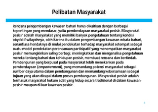 Pelibatan Masyarakat 
Rencana pengembangan kawasan bahari harus dikaitkan dengan berbagai 
kepentingan yang mendasar, yaitu pemberdayaan masyarakat pesisir. Masyarakat 
pesisir adalah masyarakat yang memiliki banyak pengetahuan tentang kondisi 
obyektif wilayahnya, oleh Karena itu dalam pengembangan kawasan wisata bahari, 
senantiasa hendaknya di mulai pendekatan terhadap masyarakat setempat sebagai 
suatu model pendekatan perencanaan partisipatif yang menempatkan masyarakat 
pesisir memungkinkan saling berbagi, meningkatkan dan menganalisa pengetahuan 
mereka tentang bahari dan kehidupan pesisir, membuat rencana dan bertindak. 
Pembangunan yang berpusat pada masyarakat lebih menekankan pada 
pemberdayaan (empowerment), yang memandang potensi masyarakat sebagai 
sumber daya utama dalam pembangunan dan memandang kebersamaan sebagai 
tujuan yang akan dicapai dalam proses pembangunan. Masyarakat pesisir adalah 
termasuk masyarakat hukum adat yang hidup secara tradisional di dalam kawasan 
pesisir maupun di luar kawasan pasisir. 
8 
 