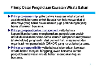 Prinsip Dasar Pengelolaan Kawasan Wisata Bahari 
 Prinsip co-ownership yaitu bahwa kawasan wisata bahari 
adalah milik bersama untuk itu ada hak-hak masyarakat di 
dalamnya yang harus diakui namun juga perlindungan yang 
harus dilakukan bersama. 
 Prinsip co-operation/co management yaitu bahwa 
kepemilikan bersama mengharuskan, pengelolaan pesisir 
untuk dilakukan bersama-sama seluruh komponen masyarakat 
(stakeholder) yang terdiri dari pemerintah, masyarakat dan 
organisasi non pemerintah (ORNOP) yang harus bekerja sama. 
 Prinsip co-responsibility yaitu bahwa keberadaan kawasan 
wisata bahari menjadi tanggung jawab bersama karena 
pengelolaan kawasan wisata bahari merupakan tujuan 
bersama. 
9 
 
