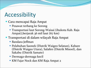 Accessibility Cara mencapai Raja Ampat Pesawat terbang ke Sorong Transportasi laut Sorong-Waisai (ibukota Kab. Raja Ampat),berjarak 36 mil laut (67 km) Transportasi di dalam wilayah Raja Ampat Bandara Jeffman Pelabuhan Saonek (Distrik Waigeo Selatan), Kabare (Distrik Waigeo Utara), Salafen (Distrik Misool), dan Sakabu (Distrik Samate) Dermaga-dermaga kecil KM Fajar Nock dan KM Raja Ampat 2 