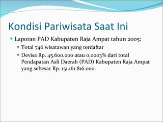 Kondisi Pariwisata Saat Ini Laporan PAD Kabupaten Raja Ampat tahun 2005: Total 746 wisatawan yang terdaftar  Devisa Rp. 45.600.000 atau 0,0003% dari total Pendapatan Asli Daerah (PAD) Kabupaten Raja Ampat yang sebesar Rp. 151.161.816.000.  