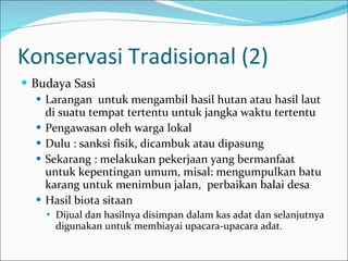 Konservasi Tradisional (2)  Budaya Sasi Larangan  untuk mengambil hasil hutan atau hasil laut di suatu tempat tertentu untuk jangka waktu tertentu Pengawasan oleh warga lokal Dulu : sanksi fisik, dicambuk atau dipasung Sekarang : melakukan pekerjaan yang bermanfaat untuk kepentingan umum, misal: mengumpulkan batu karang untuk menimbun jalan,  perbaikan balai desa Hasil biota sitaan Dijual dan hasilnya disimpan dalam kas adat dan selanjutnya digunakan untuk membiayai upacara-upacara adat.  