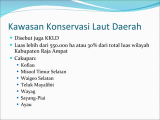 Kawasan Konservasi Laut Daerah Disebut juga KKLD Luas lebih dari 550.000 ha atau 30% dari total luas wilayah Kabupaten Raja Ampat Cakupan: Kofiau Misool Timur Selatan Waigeo Selatan Teluk Mayalibit Wayag Sayang-Piai Ayau 