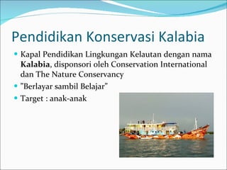 Pendidikan Konservasi Kalabia Kapal Pendidikan Lingkungan Kelautan dengan nama  Kalabia , disponsori oleh Conservation International dan The Nature Conservancy ” Berlayar sambil Belajar” Target : anak-anak 