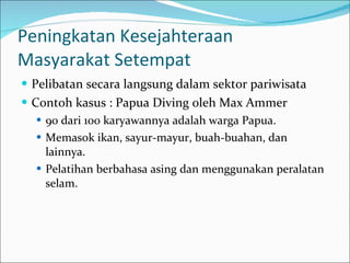 Peningkatan Kesejahteraan  Masyarakat Setempat  Pelibatan secara langsung dalam sektor pariwisata Contoh kasus : Papua Diving oleh Max Ammer 90 dari 100 karyawannya adalah warga Papua.  Memasok ikan, sayur-mayur, buah-buahan, dan lainnya. Pelatihan berbahasa asing dan menggunakan peralatan selam.  