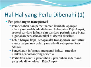 Hal-Hal yang Perlu Dibenahi (1) Pengembangan transportasi Pembenahan dan pemeliharaan kembali lapangan udara yang sudah ada di daerah kabupaten Raja Ampat, seperti bandara Jefman dan bandara perintis yang biasa digunakan perusahaan nikel di daerah tersebut.  Lebih banyak kapal sebagai alat transportasi laut untuk mencapai pulau – pulau yang ada di kabupaten Raja Ampat Penyebaran informasi mengenai jadwal, rute dan jumlah kendaraan yang tersedia Perbaikan kondisi pelabuhan – pelabuhan sederhana yang ada di kepulauan Raja Ampat 