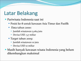 Latar Belakang Pariwisata Indonesia saat ini Posisi ke-8 untuk kawasan Asia Timur dan Pasifik Data tahun 2000:  Jumlah wisatawan 5,064 juta  Devisa USD. 5,7 miliar Target tahun 2009: Jumlah wisatawan 10 juta Devisa USD 10 miliar Masih banyak kawasan wisata Indonesia yang belum dikembangkan maksimal 