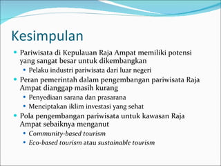 Kesimpulan Pariwisata di Kepulauan Raja Ampat memiliki potensi yang sangat besar untuk dikembangkan  Pelaku industri pariwisata dari luar negeri Peran pemerintah dalam pengembangan pariwisata Raja Ampat dianggap masih kurang Penyediaan sarana dan prasarana Menciptakan iklim investasi yang sehat Pola pengembangan pariwisata untuk kawasan Raja Ampat sebaiknya menganut  Community-based tourism Eco-based tourism  atau  sustainable tourism 