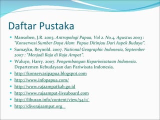 Daftar Pustaka Mansoben, J.R. 2003.  Antropologi Papua, Vol 2. No.4, Agustus 2003 : “Konservasi Sumber Daya Alam  Papua Ditinjau Dari Aspek Budaya” . Sumayku, Reynold. 2007.  National Geographic Indonesia, September 2007 : “Menjadi Raja di Raja Ampat”. Waluyo, Harry. 2007.  Pengembangan Kepariwisataan Indonesia . Departemen Kebudayaan dan Pariwisata Indonesia. http://konservasipapua.blogspot.com http://www.infopapua.com/   http://www.rajaampatkab.go.id   http://www.rajaampat-liveaboard.com http://liburan.info/content/view/54/1/  http://diverajaampat.org  