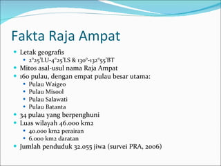 Fakta Raja Ampat Letak geografis 2°25’LU-4°25’LS & 130°-132°55’BT Mitos asal-usul nama Raja Ampat 160 pulau, dengan empat pulau besar utama: Pulau Waigeo Pulau Misool Pulau Salawati Pulau Batanta 34 pulau yang berpenghuni Luas wilayah 46.000 km2 40.000 km2 perairan 6.000 km2 daratan Jumlah penduduk 32.055 jiwa (survei PRA, 2006) 