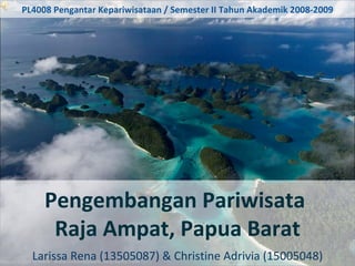 Pengembangan Pariwisata  Raja Ampat, Papua Barat Larissa Rena (13505087) & Christine Adrivia (15005048) PL4008 Pengantar Kepariwisataan / Semester II Tahun Akademik 2008-2009 