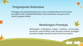 Pengumpulan Kebutuhan
Pelanggan dan pengembang bersama-sama mendefinisikan format seluruh
perangkat lunak, mengidentifikasikan semua kebutuhan, dan garis besar
sistem yangakan dibuat.
Membangun Prototype
Membangun prototyping dengan membuat perancangan
sementara yang berfokus pada penyajian kepada pelanggan
(misalnya dengan membuat input dan format output).
 