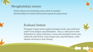 Mengkodekan sistem
Dalam tahap ini prototyping yang sudah di sepakati
diterjemahkan ke dalam bahasa pemrograman yang sesuai.
Evaluasi Sistem
Pelanggan mengevaluasi apakah perangkat lunak yang sudah jadi
sudah sesuai dengan yang diharapkan . Jika ya, maka proses akan
dilanjutkan ke tahap selanjutnya, namun jika perangkat lunak yang
sudah jadi tidak/belum sesuai dengan apa yang diharapkan, maka
tahapan sebelumnya akan diulang
 
