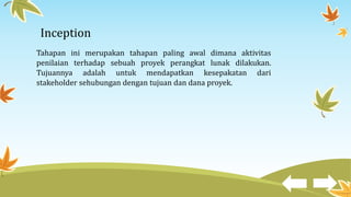 Inception
Tahapan ini merupakan tahapan paling awal dimana aktivitas
penilaian terhadap sebuah proyek perangkat lunak dilakukan.
Tujuannya adalah untuk mendapatkan kesepakatan dari
stakeholder sehubungan dengan tujuan dan dana proyek.
 
