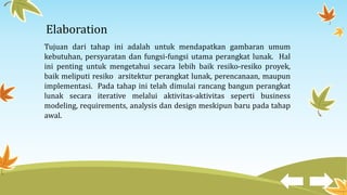 Elaboration
Tujuan dari tahap ini adalah untuk mendapatkan gambaran umum
kebutuhan, persyaratan dan fungsi-fungsi utama perangkat lunak. Hal
ini penting untuk mengetahui secara lebih baik resiko-resiko proyek,
baik meliputi resiko arsitektur perangkat lunak, perencanaan, maupun
implementasi. Pada tahap ini telah dimulai rancang bangun perangkat
lunak secara iterative melalui aktivitas-aktivitas seperti business
modeling, requirements, analysis dan design meskipun baru pada tahap
awal.
 