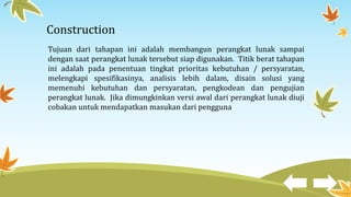 Construction
Tujuan dari tahapan ini adalah membangun perangkat lunak sampai
dengan saat perangkat lunak tersebut siap digunakan. Titik berat tahapan
ini adalah pada penentuan tingkat prioritas kebutuhan / persyaratan,
melengkapi spesifikasinya, analisis lebih dalam, disain solusi yang
memenuhi kebutuhan dan persyaratan, pengkodean dan pengujian
perangkat lunak. Jika dimungkinkan versi awal dari perangkat lunak diuji
cobakan untuk mendapatkan masukan dari pengguna
 
