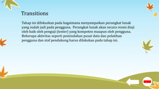 Transitions
Tahap ini difokuskan pada bagaimana menyampaikan perangkat lunak
yang sudah jadi pada pengguna. Perangkat lunak akan secara resmi diuji
oleh baik oleh penguji (tester) yang kompeten maupun oleh pengguna.
Beberapa aktivitas seperti pemindahan pusat data dan pelatihan
pengguna dan staf pendukung harus dilakukan pada tahap ini.
 