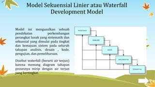 Model Sekuensial Linier atau Waterfall
Development Model
Model ini mengusulkan sebuah
pendekatan perkembangan
perangkat lunak yang sistematik dan
sekunsial yang dimulai pada tingkat
dan kemajuan sistem pada seluruh
tahapan analisis, desain , kode,
pengujian, dan pemeliharaan.
Disebut waterfall (berarti air terjun)
karena memang diagram tahapan
prosesnya mirip dengan air terjun
yang bertingkat.
 
