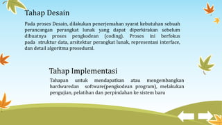 Tahap Desain
Pada proses Desain, dilakukan penerjemahan syarat kebutuhan sebuah
perancangan perangkat lunak yang dapat diperkirakan sebelum
dibuatnya proses pengkodean (coding). Proses ini berfokus
pada struktur data, arsitektur perangkat lunak, representasi interface,
dan detail algoritma prosedural.
Tahap Implementasi
Tahapan untuk mendapatkan atau mengembangkan
hardwaredan software(pengkodean program), melakukan
pengujian, pelatihan dan perpindahan ke sistem baru
 