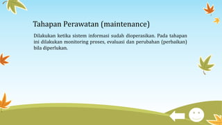 Tahapan Perawatan (maintenance)
Dilakukan ketika sistem informasi sudah dioperasikan. Pada tahapan
ini dilakukan monitoring proses, evaluasi dan perubahan (perbaikan)
bila diperlukan.
 